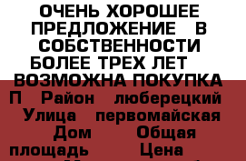 ОЧЕНЬ ХОРОШЕЕ ПРЕДЛОЖЕНИЕ!!!В СОБСТВЕННОСТИ БОЛЕЕ ТРЕХ ЛЕТ!!! ВОЗМОЖНА ПОКУПКА П › Район ­ люберецкий  › Улица ­ первомайская  › Дом ­ 6 › Общая площадь ­ 57 › Цена ­ 4 300 000 - Московская обл. Недвижимость » Квартиры продажа   . Московская обл.